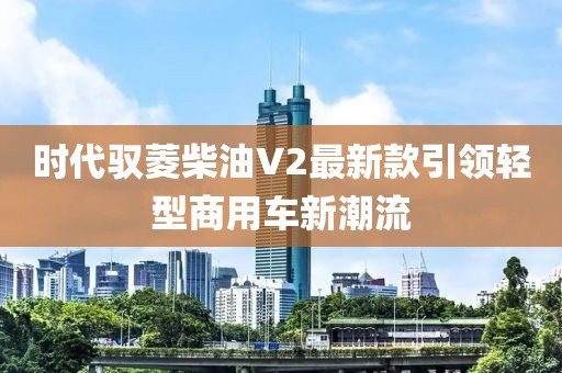 時(shí)代馭菱柴油V2最新款引領(lǐng)輕型商用車(chē)新潮流