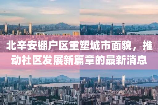 北辛安棚戶區(qū)重塑城市面貌，推動社區(qū)發(fā)展新篇章的最新消息