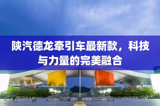 陜汽德龍牽引車最新款，科技與力量的完美融合
