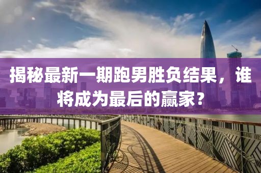 揭秘最新一期跑男勝負結果，誰將成為最后的贏家？