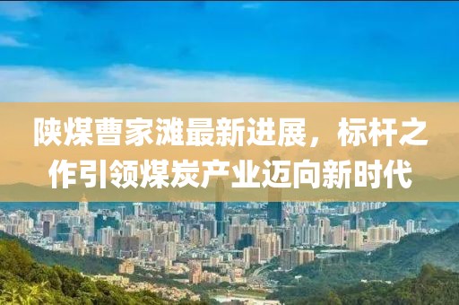 陜煤曹家灘最新進(jìn)展，標(biāo)桿之作引領(lǐng)煤炭產(chǎn)業(yè)邁向新時(shí)代