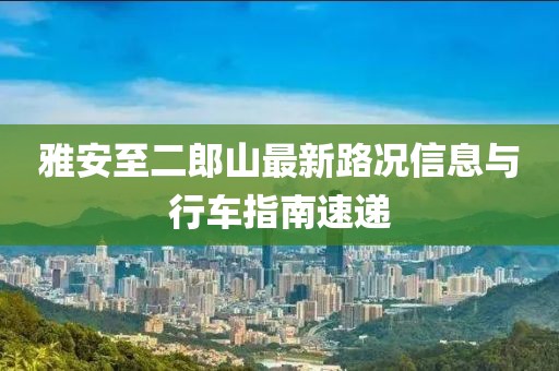 雅安至二郎山最新路況信息與行車指南速遞