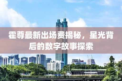 霍尊最新出場(chǎng)費(fèi)揭秘，星光背后的數(shù)字故事探索