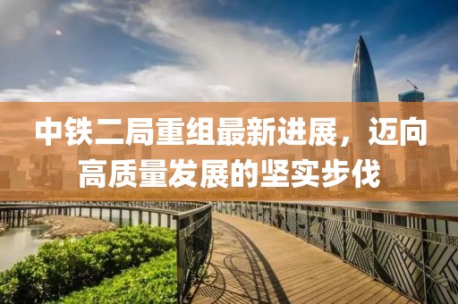 中鐵二局重組最新進展，邁向高質(zhì)量發(fā)展的堅實步伐