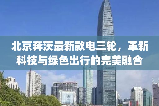北京奔茨最新款電三輪，革新科技與綠色出行的完美融合