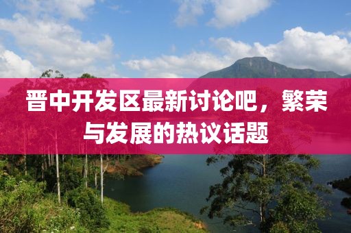 晉中開發(fā)區(qū)最新討論吧，繁榮與發(fā)展的熱議話題