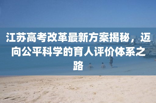 江蘇高考改革最新方案揭秘，邁向公平科學(xué)的育人評價體系之路
