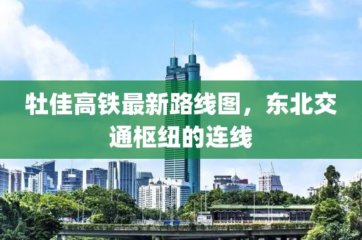 牡佳高鐵最新路線(xiàn)圖，東北交通樞紐的連線(xiàn)