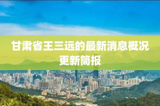 甘肅省王三遠的最新消息概況更新簡報