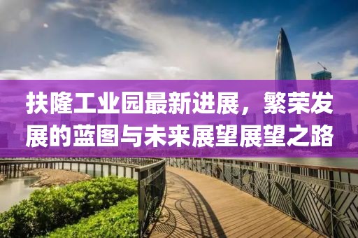 扶隆工業(yè)園最新進(jìn)展，繁榮發(fā)展的藍(lán)圖與未來展望展望之路