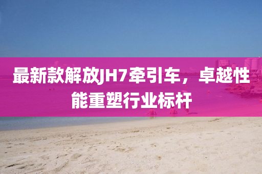 最新款解放JH7牽引車，卓越性能重塑行業(yè)標(biāo)桿