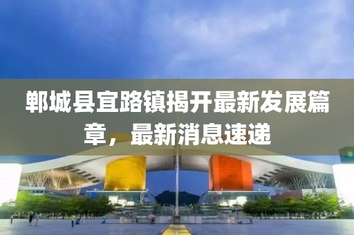 鄲城縣宜路鎮(zhèn)揭開最新發(fā)展篇章，最新消息速遞