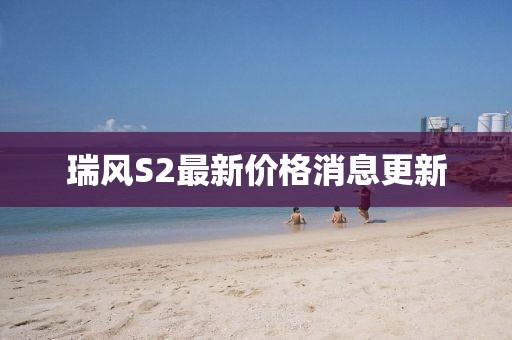 瑞風(fēng)S2最新價格消息更新