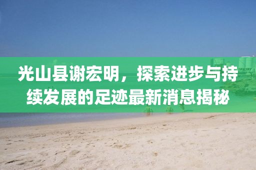 光山縣謝宏明，探索進步與持續(xù)發(fā)展的足跡最新消息揭秘