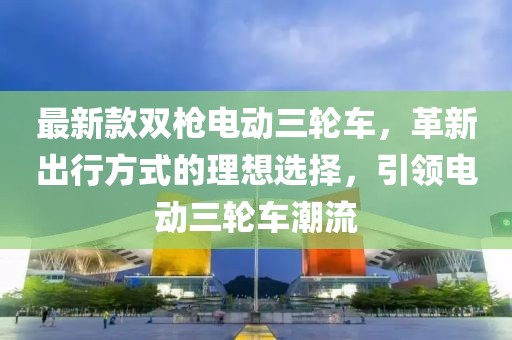 最新款雙槍電動(dòng)三輪車，革新出行方式的理想選擇，引領(lǐng)電動(dòng)三輪車潮流