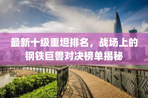 最新十級重坦排名，戰(zhàn)場上的鋼鐵巨獸對決榜單揭秘
