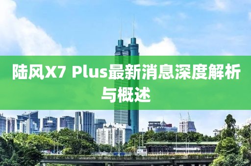 陸風(fēng)X7 Plus最新消息深度解析與概述