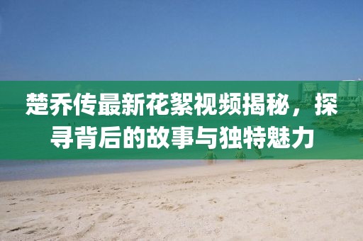 楚喬傳最新花絮視頻揭秘，探尋背后的故事與獨(dú)特魅力