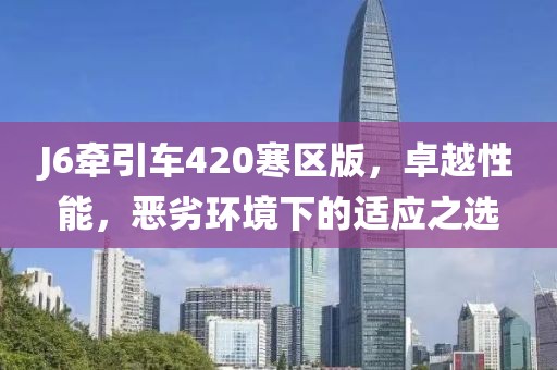 J6牽引車(chē)420寒區(qū)版，卓越性能，惡劣環(huán)境下的適應(yīng)之選