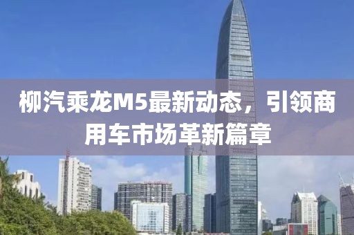 柳汽乘龍M5最新動(dòng)態(tài)，引領(lǐng)商用車(chē)市場(chǎng)革新篇章