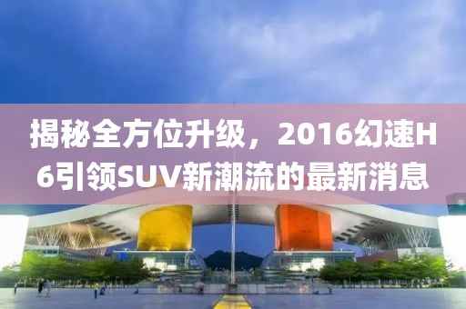 揭秘全方位升級(jí)，2016幻速H6引領(lǐng)SUV新潮流的最新消息
