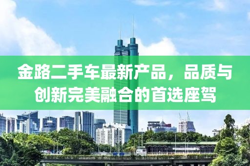 金路二手車(chē)最新產(chǎn)品，品質(zhì)與創(chuàng)新完美融合的首選座駕