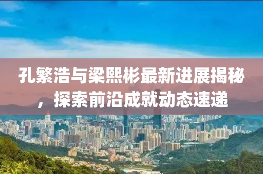 孔繁浩與梁熙彬最新進(jìn)展揭秘，探索前沿成就動(dòng)態(tài)速遞
