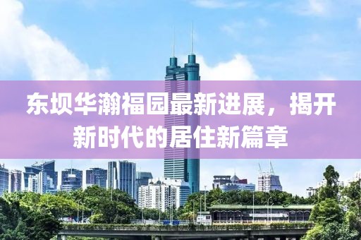 東壩華瀚福園最新進展，揭開新時代的居住新篇章