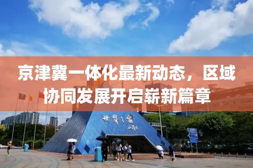 京津冀一體化最新動(dòng)態(tài)，區(qū)域協(xié)同發(fā)展開啟嶄新篇章