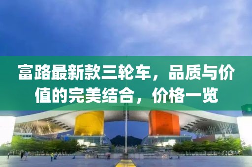 富路最新款三輪車(chē)，品質(zhì)與價(jià)值的完美結(jié)合，價(jià)格一覽