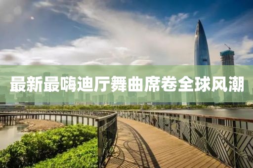最新最嗨迪廳舞曲席卷全球風潮