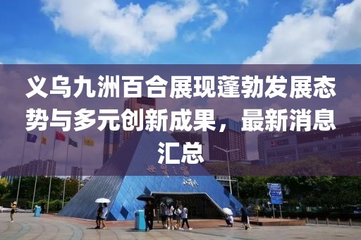 義烏九洲百合展現(xiàn)蓬勃發(fā)展態(tài)勢與多元創(chuàng)新成果，最新消息匯總