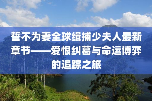 誓不為妻全球緝捕少夫人最新章節(jié)——愛恨糾葛與命運博弈的追蹤之旅