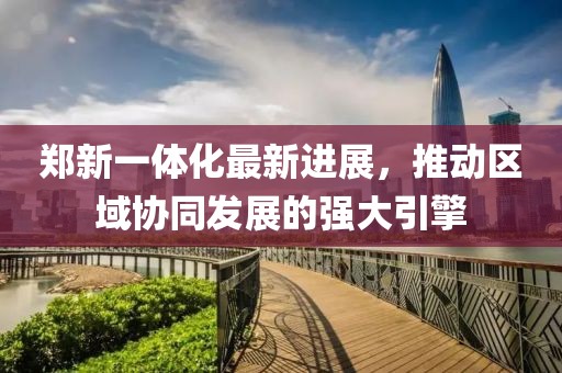 鄭新一體化最新進展，推動區(qū)域協(xié)同發(fā)展的強大引擎
