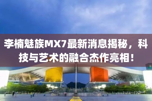 李楠魅族MX7最新消息揭秘，科技與藝術(shù)的融合杰作亮相！