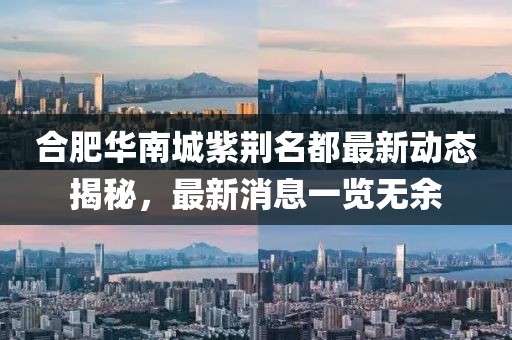 合肥華南城紫荊名都最新動(dòng)態(tài)揭秘，最新消息一覽無余