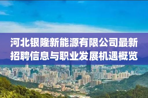 河北銀隆新能源有限公司最新招聘信息與職業(yè)發(fā)展機(jī)遇概覽