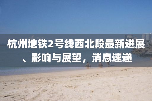 杭州地鐵2號線西北段最新進(jìn)展、影響與展望，消息速遞