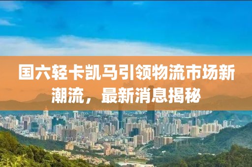 國六輕卡凱馬引領(lǐng)物流市場新潮流，最新消息揭秘