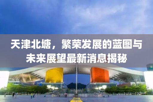 天津北塘，繁榮發(fā)展的藍(lán)圖與未來展望最新消息揭秘