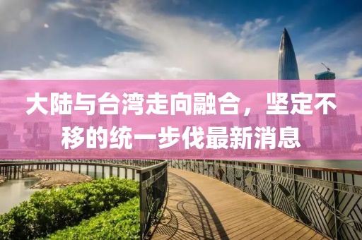 大陸與臺灣走向融合，堅定不移的統(tǒng)一步伐最新消息
