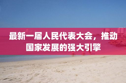 最新一屆人民代表大會，推動國家發(fā)展的強大引擎