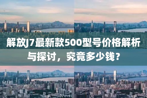解放J7最新款500型號(hào)價(jià)格解析與探討，究竟多少錢？