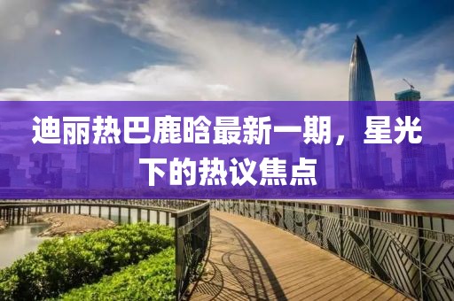 迪麗熱巴鹿晗最新一期，星光下的熱議焦點