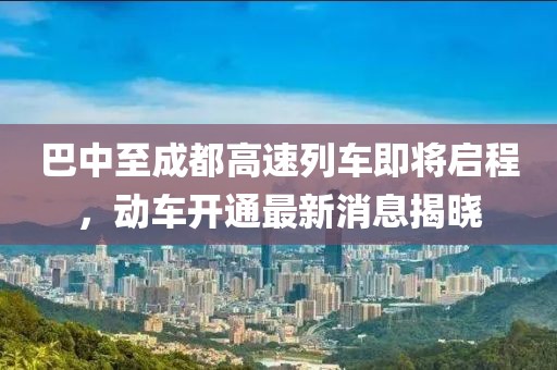 巴中至成都高速列車即將啟程，動車開通最新消息揭曉