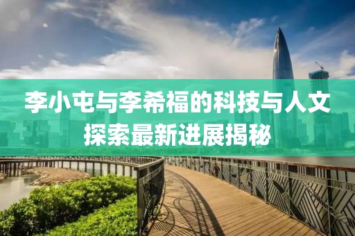 李小屯與李希福的科技與人文探索最新進(jìn)展揭秘