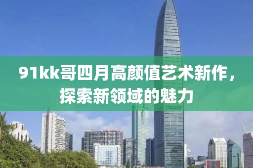 91kk哥四月高顏值藝術(shù)新作，探索新領(lǐng)域的魅力