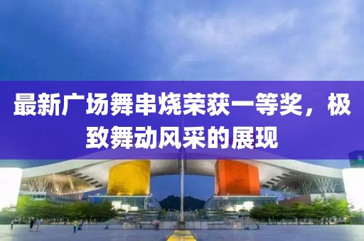 最新廣場舞串燒榮獲一等獎，極致舞動風(fēng)采的展現(xiàn)