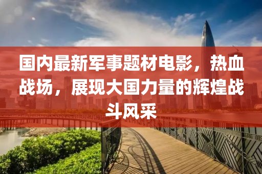 國內(nèi)最新軍事題材電影，熱血戰(zhàn)場，展現(xiàn)大國力量的輝煌戰(zhàn)斗風(fēng)采