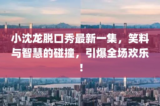小沈龍脫口秀最新一集，笑料與智慧的碰撞，引爆全場(chǎng)歡樂！